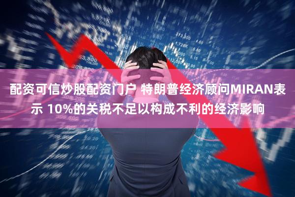 配资可信炒股配资门户 特朗普经济顾问MIRAN表示 10%的关税不足以构成不利的经济影响