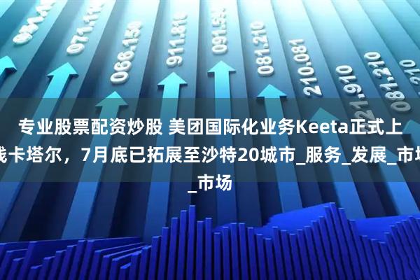 专业股票配资炒股 美团国际化业务Keeta正式上线卡塔尔，7月底已拓展至沙特20城市_服务_发展_市场