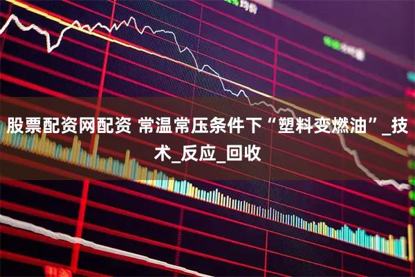 股票配资网配资 常温常压条件下“塑料变燃油”_技术_反应_回收