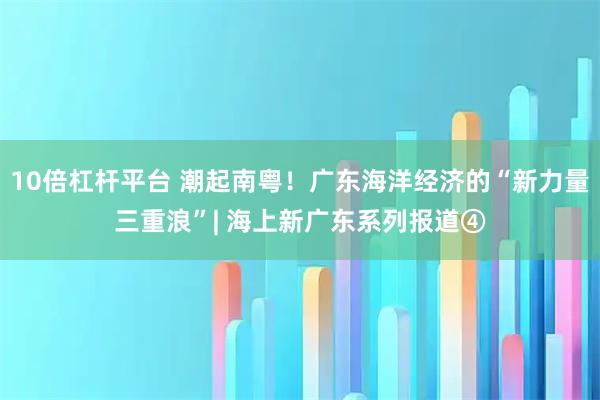 10倍杠杆平台 潮起南粤！广东海洋经济的“新力量三重浪”| 海上新广东系列报道④