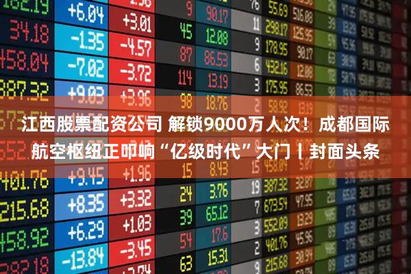 江西股票配资公司 解锁9000万人次！成都国际航空枢纽正叩响“亿级时代”大门丨封面头条