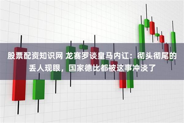 股票配资知识网 龙赛罗谈皇马内讧：彻头彻尾的丢人现眼，国家德比都被这事冲淡了