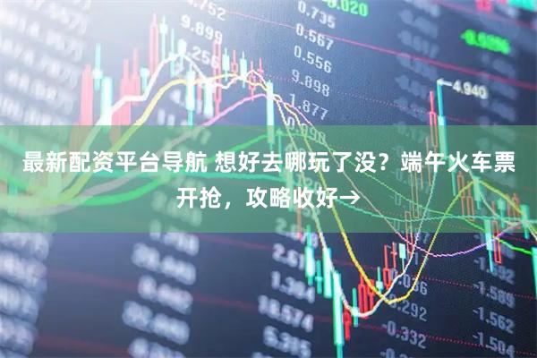 最新配资平台导航 想好去哪玩了没？端午火车票开抢，攻略收好→