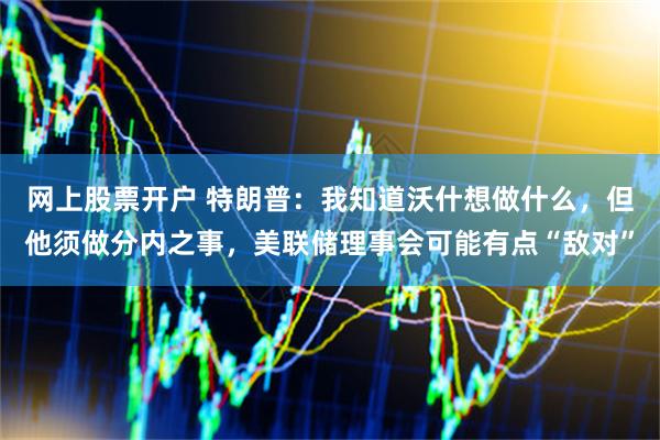 网上股票开户 特朗普：我知道沃什想做什么，但他须做分内之事，美联储理事会可能有点“敌对”