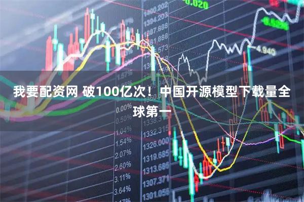 我要配资网 破100亿次！中国开源模型下载量全球第一