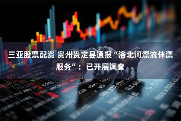 三亚股票配资 贵州贵定县通报“洛北河漂流伴漂服务”：已开展调查