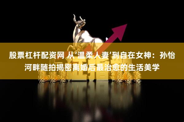 股票杠杆配资网 从‘温柔人妻’到自在女神：孙怡河畔随拍揭密离婚后最治愈的生活美学